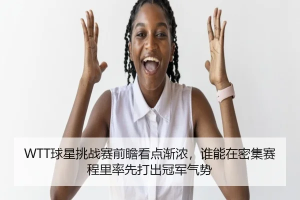 WTT球星挑战赛前瞻看点渐浓，谁能在密集赛程里率先打出冠军气势